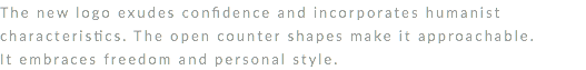 The new logo exudes confidence and incorporates humanist characteristics. The open counter shapes make it approachable. It embraces freedom and personal style. 